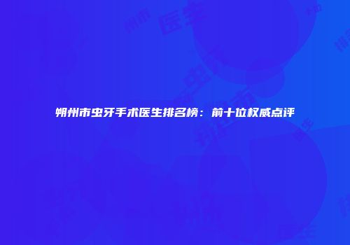 朔州市虫牙手术医生排名榜：前十位权威点评