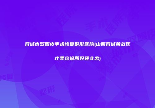 晋城市双眼皮手术修复整形医院(山西晋城黄战医疗美容诊所好还实惠)