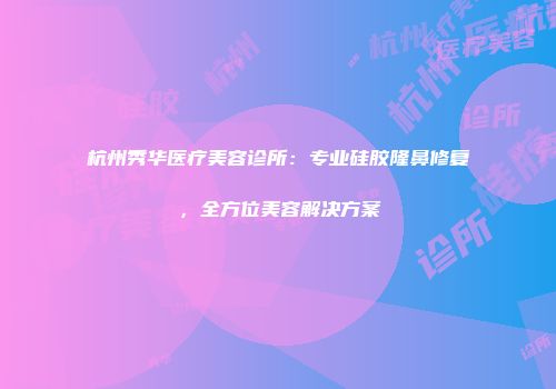 杭州秀华医疗美容诊所：专业硅胶隆鼻修复，全方位美容解决方案