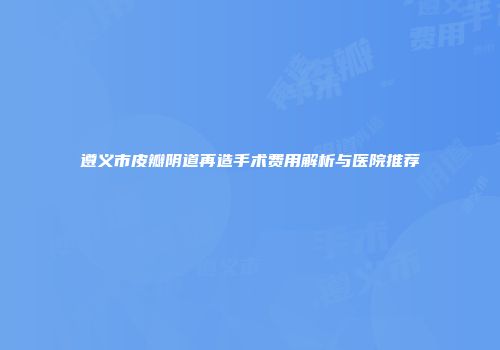 遵义市皮瓣阴道再造手术费用解析与医院推荐