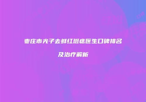 枣庄市光子去鲜红斑痣医生口碑排名及治疗解析