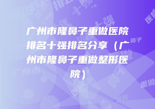 广州市隆鼻子重做医院排名十强排名分享（广州市隆鼻子重做整形医院）