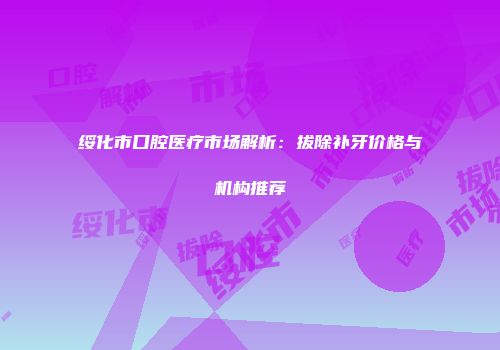 绥化市口腔医疗市场解析：拔除补牙价格与机构推荐