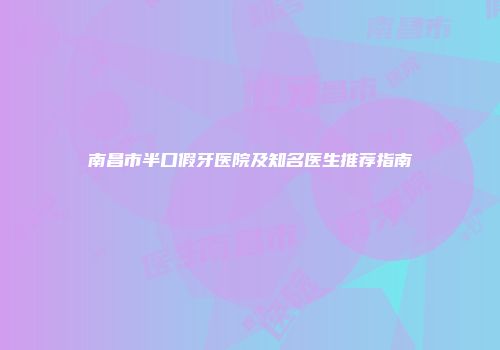 南昌市半口假牙医院及知名医生推荐指南