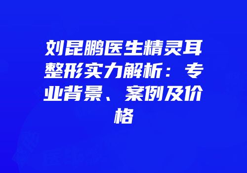 刘昆鹏医生精灵耳整形实力解析：专业背景、案例及价格