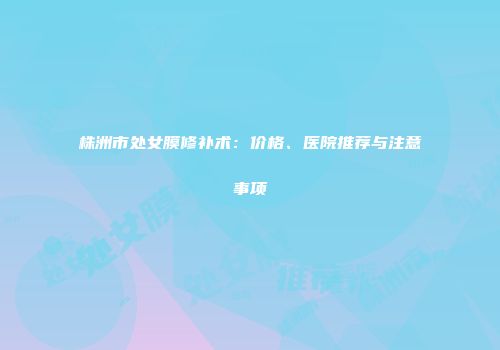 株洲市处女膜修补术：价格、医院推荐与注意事项