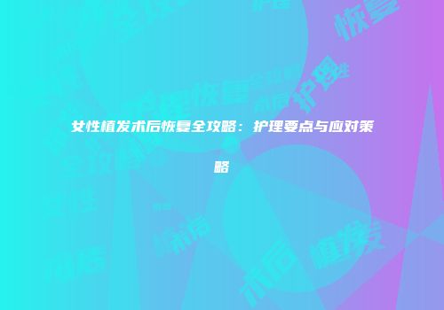 女性植发术后恢复全攻略：护理要点与应对策略