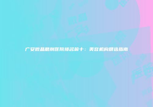 广安微晶磨削医院排名前十：美容机构精选指南