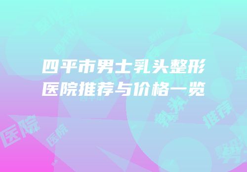 四平市男士乳头整形医院推荐与价格一览