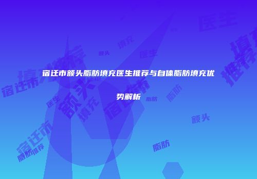 宿迁市额头脂肪填充医生推荐与自体脂肪填充优势解析