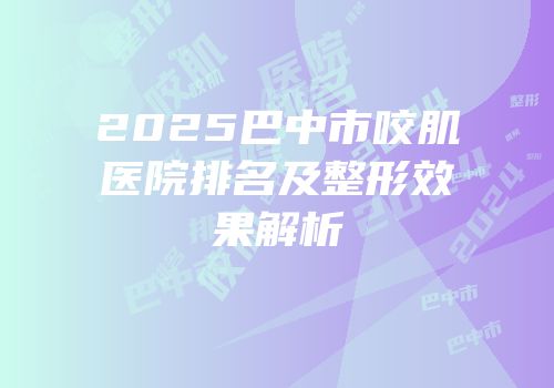 2025巴中市咬肌医院排名及整形效果解析