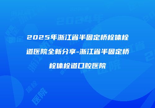 2025年浙江省半固定桥栓体栓道医院全新分享-浙江省半固定桥栓体栓道口腔医院