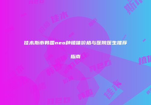 佳木斯市韩国neo种植体价格与医院医生推荐指南