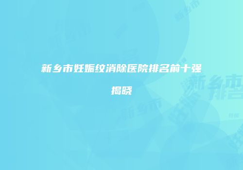 新乡市妊娠纹消除医院排名前十强揭晓
