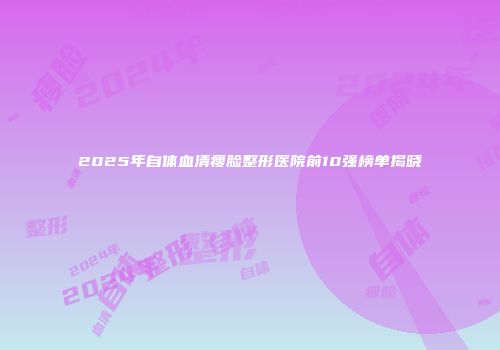 2025年自体血清瘦脸整形医院前10强榜单揭晓