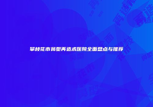 攀枝花市鼻型再造术医院全面盘点与推荐