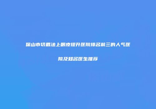 保山市切眉法上眼皮提升医院排名前三的人气医院及知名医生推荐