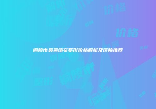 铜陵市鼻翼缩窄整形价格解析及医院推荐