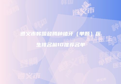 遵义市韩国登腾种植牙（单颗）医生排名前10推荐名单