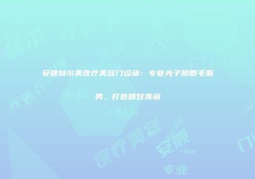 安顺赫尔美医疗美容门诊部：专业光子脱唇毛服务，打造精致美丽