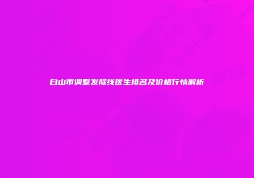 白山市调整发际线医生排名及价格行情解析