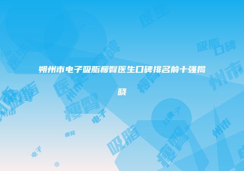 朔州市电子吸脂瘦臀医生口碑排名前十强揭晓