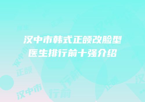 汉中市韩式正颌改脸型医生排行前十强介绍