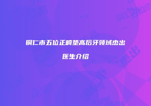 铜仁市五位正畸垫高后牙领域杰出医生介绍