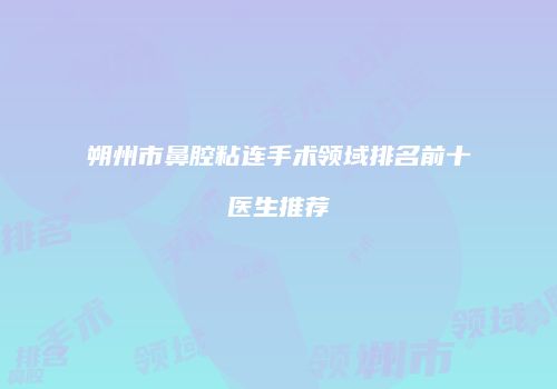 朔州市鼻腔粘连手术领域排名前十医生推荐