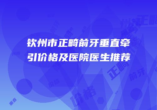 钦州市正畸前牙垂直牵引价格及医院医生推荐