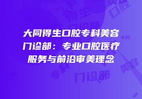 大同得生口腔专科美容门诊部：专业口腔医疗服务与前沿审美理念