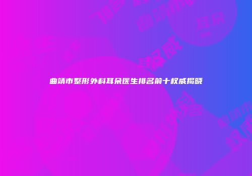 曲靖市整形外科耳朵医生排名前十权威揭晓