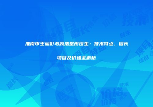 淮南市王丽影与顾浩整形医生：技术特点、擅长项目及价格全解析