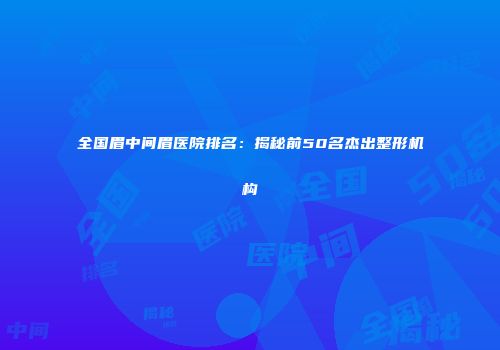 全国眉中间眉医院排名：揭秘前50名杰出整形机构