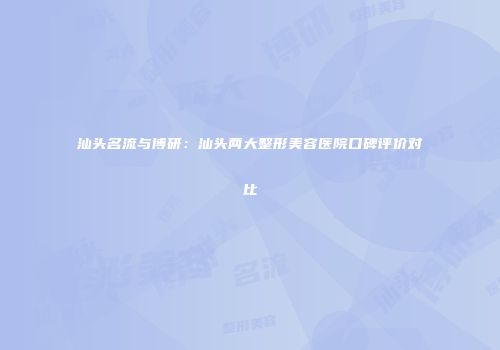 汕头名流与博研：汕头两大整形美容医院口碑评价对比