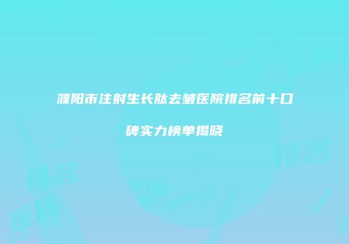濮阳市注射生长肽去皱医院排名前十口碑实力榜单揭晓