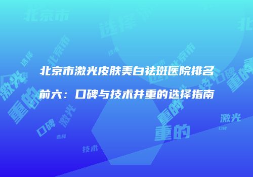 北京市激光皮肤美白祛斑医院排名前六：口碑与技术并重的选择指南