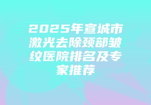 2025年宣城市激光去除颈部皱纹医院排名及专家推荐