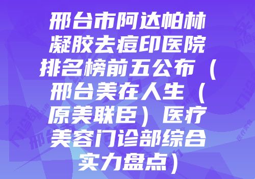 邢台市阿达帕林凝胶去痘印医院排名榜前五公布（邢台美在人生（原美联臣）医疗美容门诊部综合实力盘点）