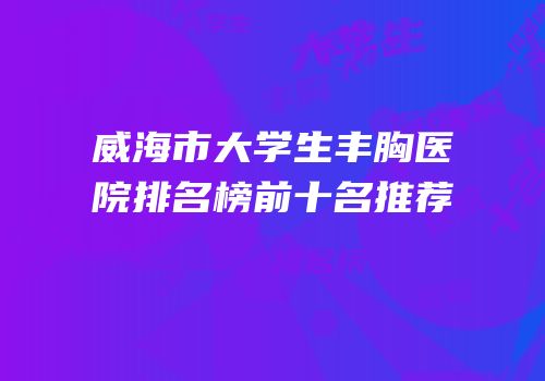 威海市大学生丰胸医院排名榜前十名推荐
