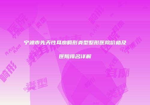 宁波市先天性耳廓畸形类型整形医院价格及医院排名详解