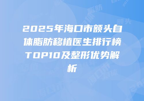 2025年海口市额头自体脂肪移植医生排行榜TOP10及整形优势解析