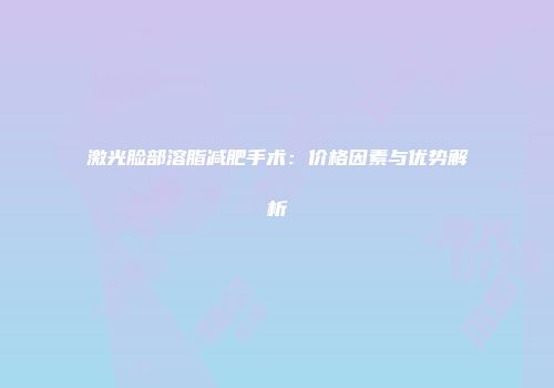 激光脸部溶脂减肥手术：价格因素与优势解析
