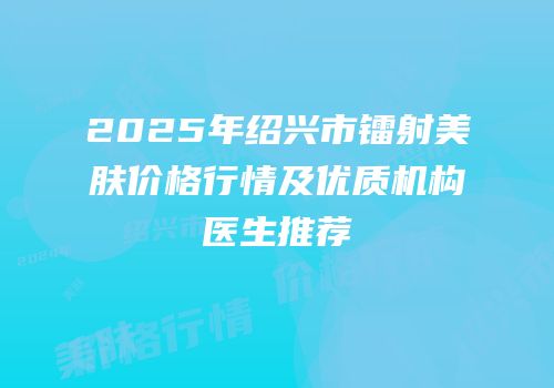 2025年绍兴市镭射美肤价格行情及优质机构医生推荐