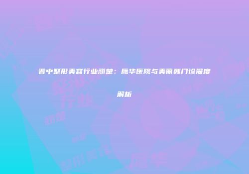 晋中整形美容行业翘楚：鹰华医院与美丽韩门诊深度解析