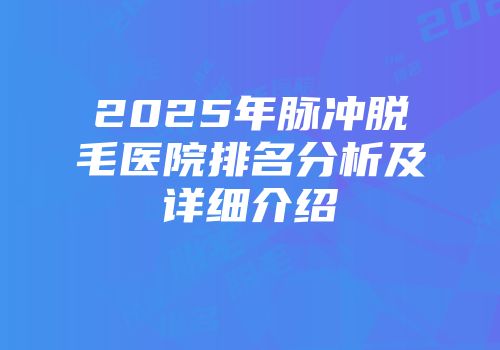 2025年脉冲脱毛医院排名分析及详细介绍