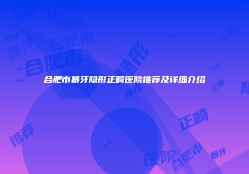 合肥市暴牙隐形正畸医院推荐及详细介绍