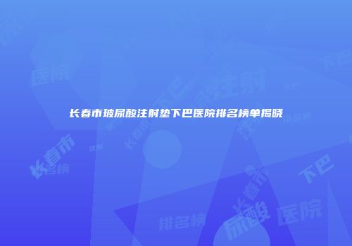 长春市玻尿酸注射垫下巴医院排名榜单揭晓