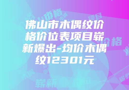 佛山市木偶纹价格价位表项目崭新爆出-均价木偶纹12301元