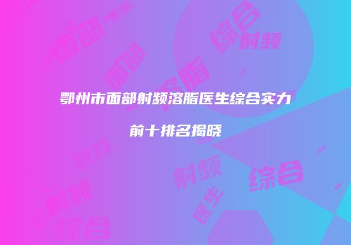鄂州市面部射频溶脂医生综合实力前十排名揭晓